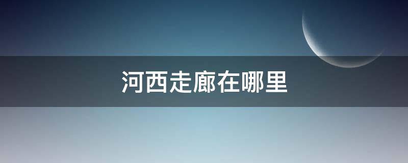 河西走廊在哪里 河西走廊在哪里为什么叫河西