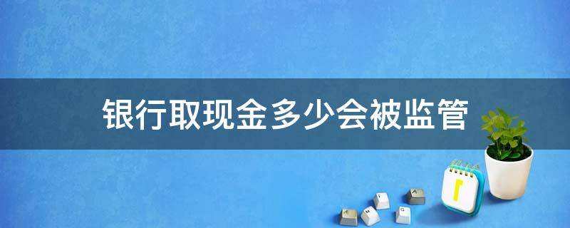 银行取现金多少会被监管 去银行取现金多少会被监管