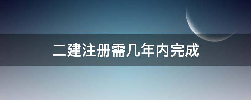 二建注册需几年内完成（二建要几年内注册）