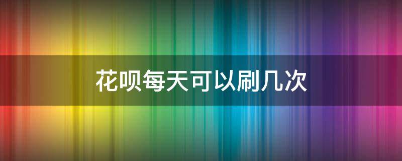 花呗每天可以刷几次 花呗每天最多能刷多少次