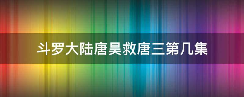 斗罗大陆唐昊救唐三第几集 斗罗大陆唐昊救唐三第几集动漫