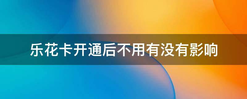 乐花卡开通后不用有没有影响（乐花卡开通后不用有没有影响知乎）