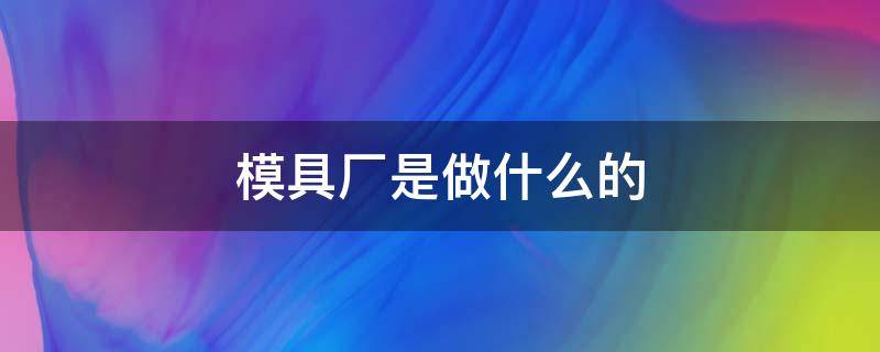 模具厂是做什么的（富士康模具厂是做什么的）