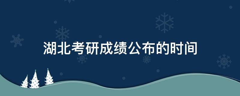 湖北考研成绩公布的时间 湖北考研成绩公布的时间2021初试