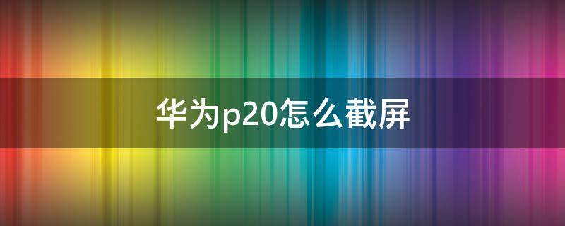 华为p20怎么截屏 华为P20怎么截屏锁屏