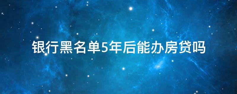 银行黑名单5年后能办房贷吗 以前上过征信黑名单 5年后能办理房贷吗