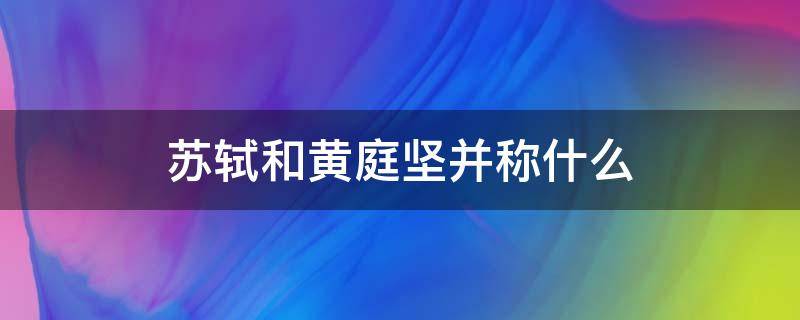 苏轼和黄庭坚并称什么（苏轼与黄庭坚并称为什么）