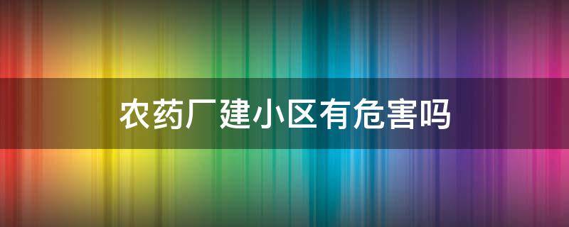 农药厂建小区有危害吗（农药厂土地建小区10年了,安全吗）