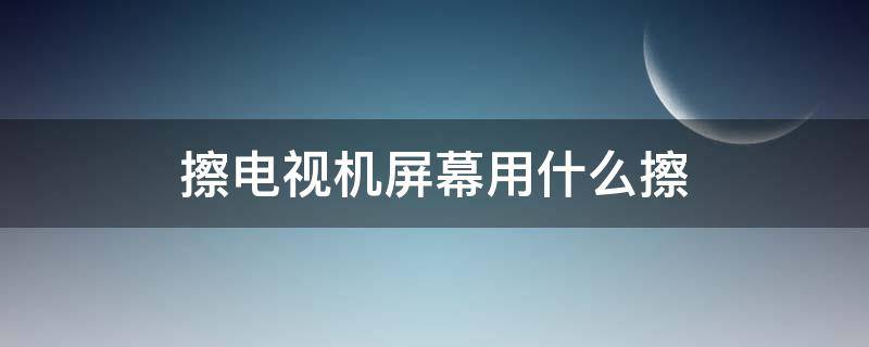 擦电视机屏幕用什么擦（擦电视机屏幕用什么擦嘴好）