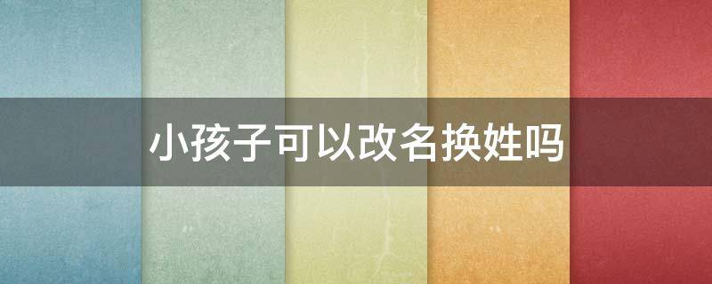 小孩子可以改名换姓吗（小孩可以改名改姓吗）