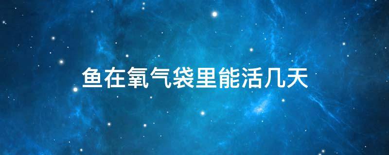 鱼在氧气袋里能活几天 快递鱼在氧气袋里能活几天