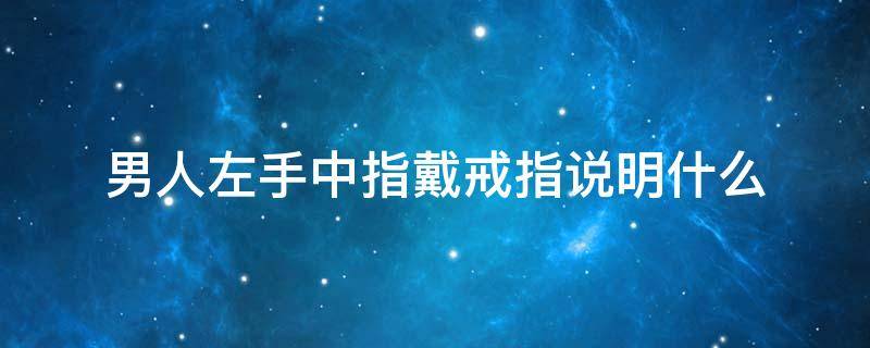 男人左手中指戴戒指说明什么（男生戒指戴左手中指代表什么）