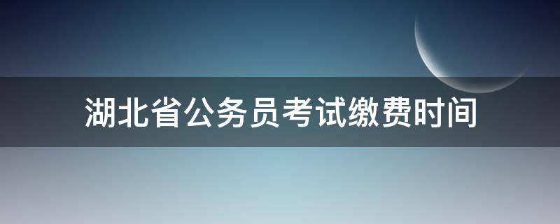 湖北省公务员考试缴费时间 湖北省公务员考试什么时候缴费