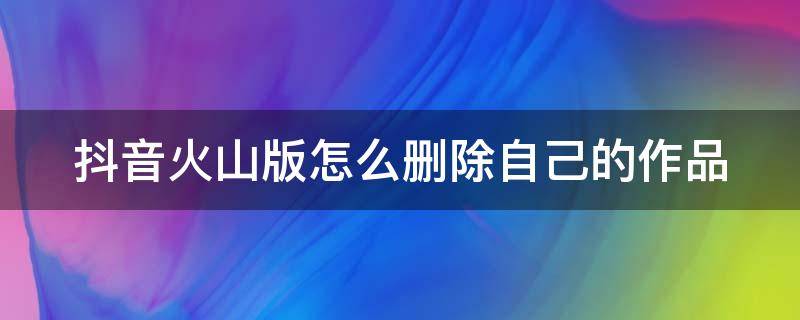 抖音火山版怎么删除自己的作品（抖音火山版怎么删除自己的作品2021）