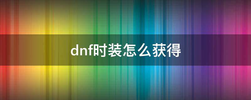 dnf时装怎么获得 dnf时装怎么获得2020