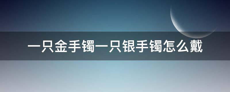 一只金手镯一只银手镯怎么戴（一只手戴金镯子一只手戴银镯子）