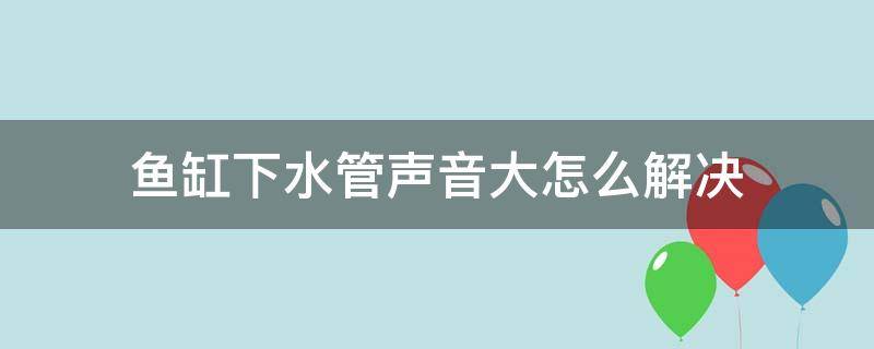 鱼缸下水管声音大怎么解决（鱼缸下水管声音大怎么解决办法）