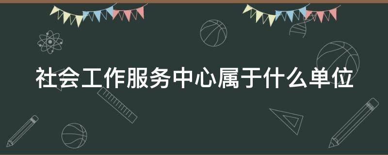 社会工作服务中心属于什么单位 社会工作服务中心是什么单位