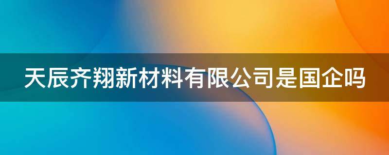 天辰齐翔新材料有限公司是国企吗（天辰齐翔新材料有限公司是国企吗还是私企）