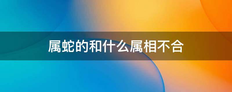 属蛇的和什么属相不合 属蛇的和什么属相不合财做生意