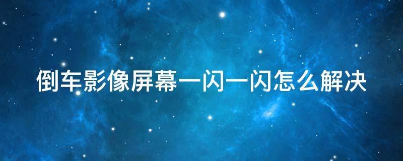 倒车影像屏幕一闪一闪怎么解决 倒车影像屏幕一闪一闪怎么解决呢