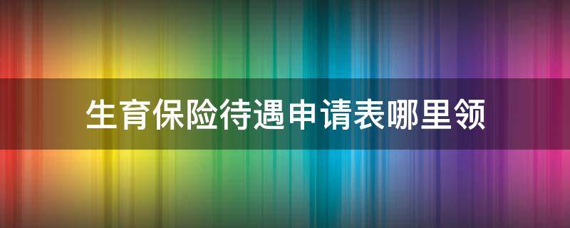 生育保险待遇申请表哪里领 生育保险待遇申领表在哪领取