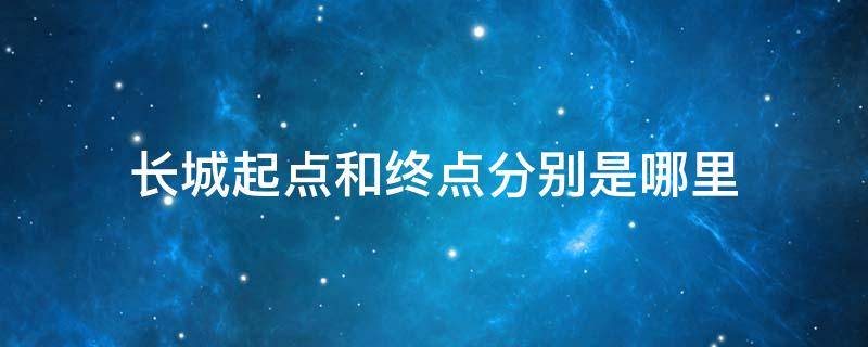 长城起点和终点分别是哪里 万里长城起点和终点分别是哪里