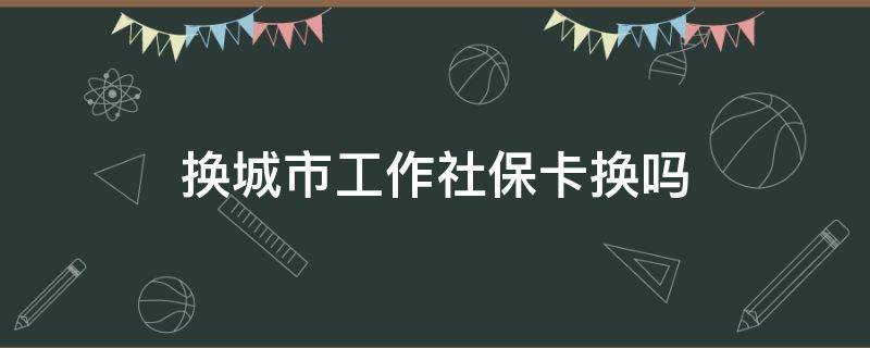 换城市工作社保卡换吗（换城市工作社保卡要换吗）