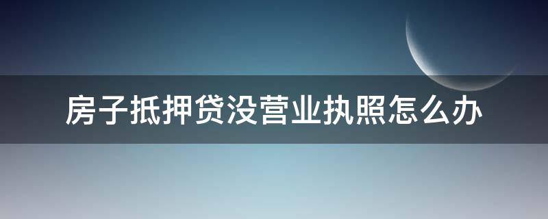 房子抵押贷没营业执照怎么办（房产抵押没有营业执照能贷款吗）