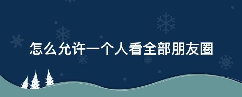 怎么允许一个人看全部朋友圈 能单独给一个人设置看所有朋友圈吗