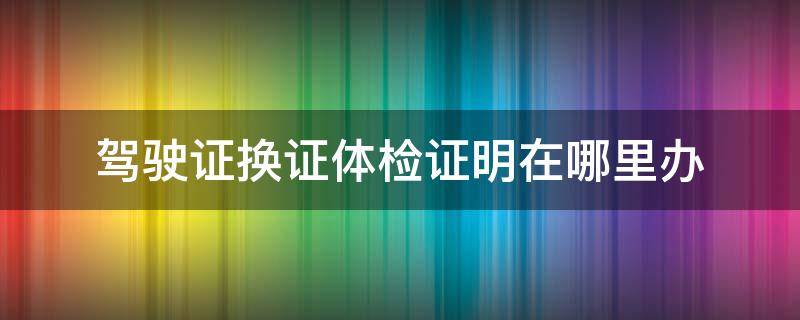 驾驶证换证体检证明在哪里办 换驾驶证体检证明去哪办