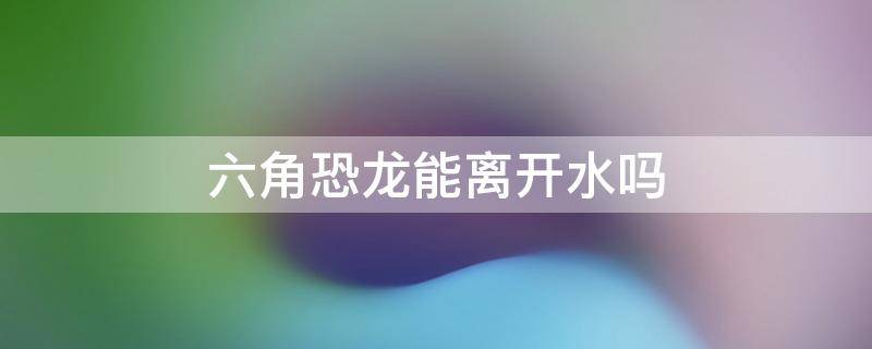 六角恐龙能离开水吗 六角恐龙能离开水吗 视频