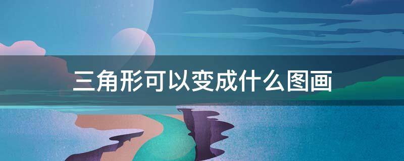 三角形可以变成什么图画 三角形可以变成什么图画幼儿园