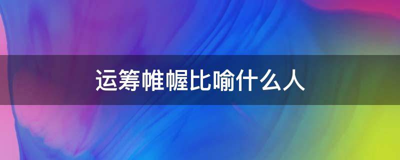 运筹帷幄比喻什么人 运筹帷幄形容什么人
