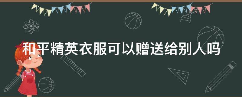 和平精英衣服可以赠送给别人吗（和平精英一套衣服可不可以赠送给好友?）