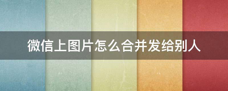微信上图片怎么合并发给别人 微信图片怎么合并发送给好友