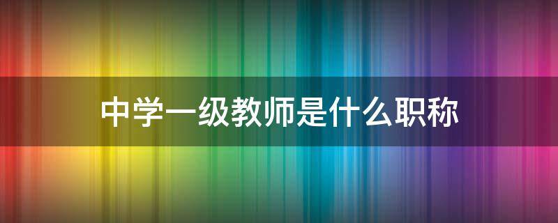 中学一级教师是什么职称（中学一级教师是什么职称之后是啥）