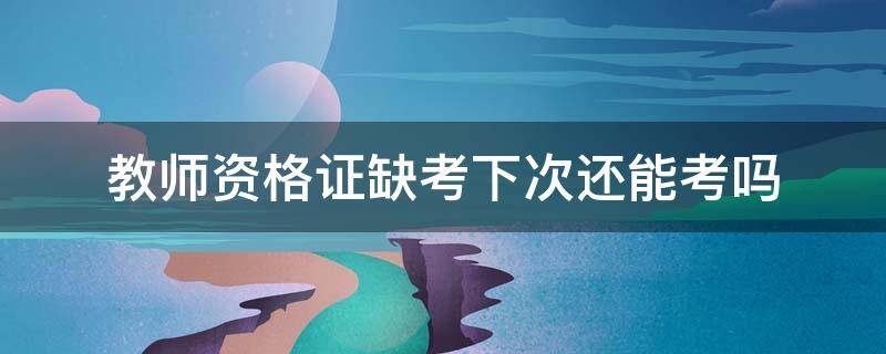 教师资格证缺考下次还能考吗（教师资格证如果缺考,下次还有机会吗）