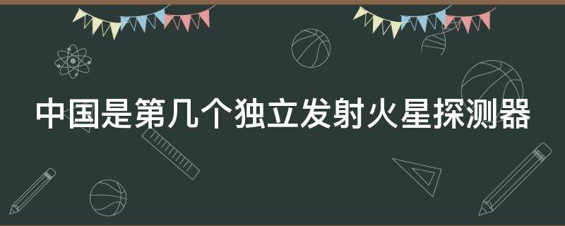 中国是第几个独立发射火星探测器（中国是第几个独立发射火星探测器的国家）