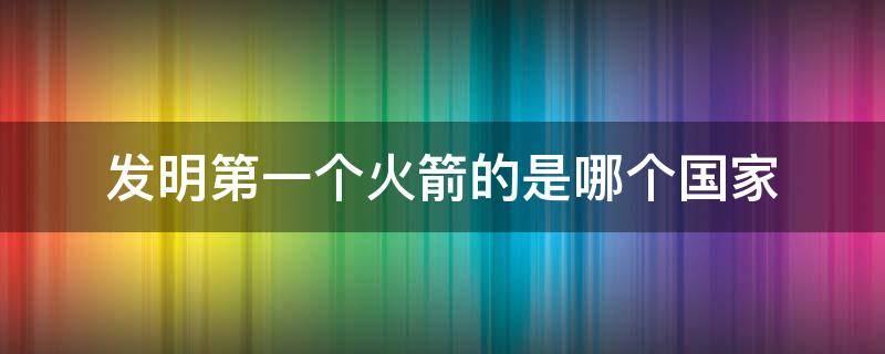 发明第一个火箭的是哪个国家（最先发明火箭的是哪个国家）