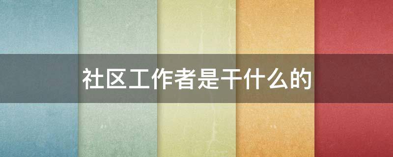 社区工作者是干什么的 社区工作者考试主要考些什么内容
