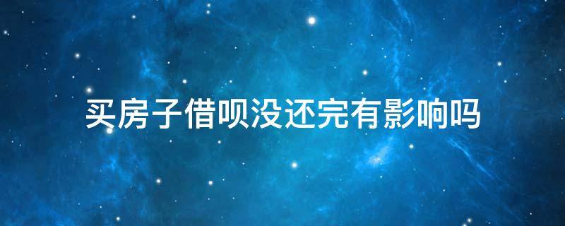 买房子借呗没还完有影响吗（借呗没还清影响买房吗）