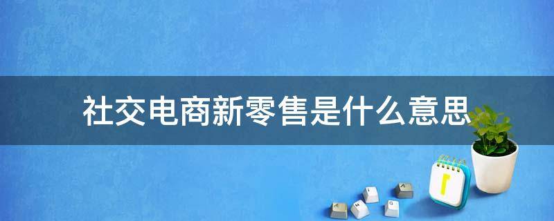 社交电商新零售是什么意思 社交新零售电商平台是什么意思