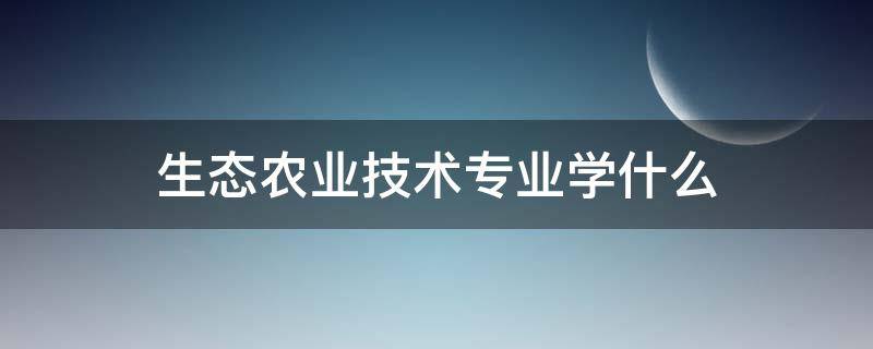 生态农业技术专业学什么（生态农业技术专业主要学什么）