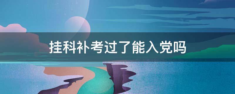 挂科补考过了能入党吗 大学挂科补考过了能入党吗