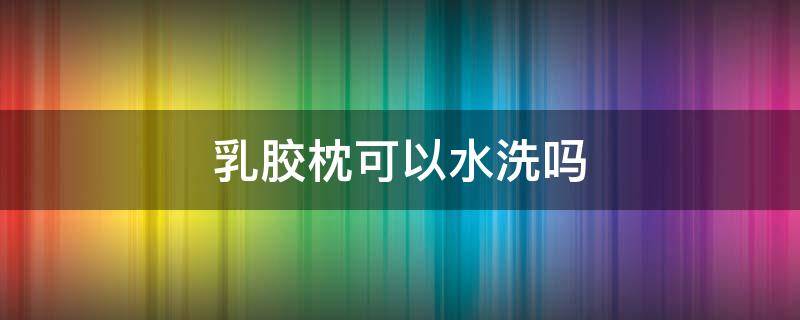 乳胶枕可以水洗吗（乳胶枕可以水洗吗可以机洗吗）