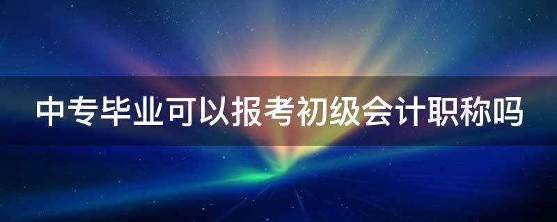 中专毕业可以报考初级会计职称吗（中专毕业可以报考初级会计职称吗女生）