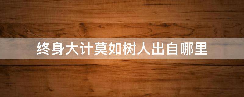 终身大计莫如树人出自哪里（终身大计 莫如树人出自哪里）
