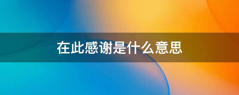 在此感谢是什么意思（在此特别感谢是什么意思）