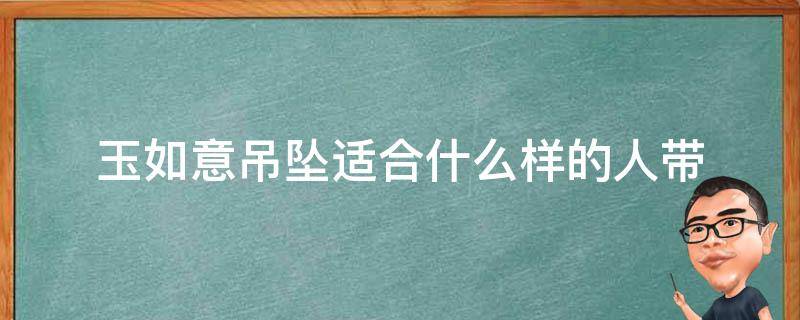 玉如意吊坠适合什么样的人带（如意吊坠适合什么人戴）